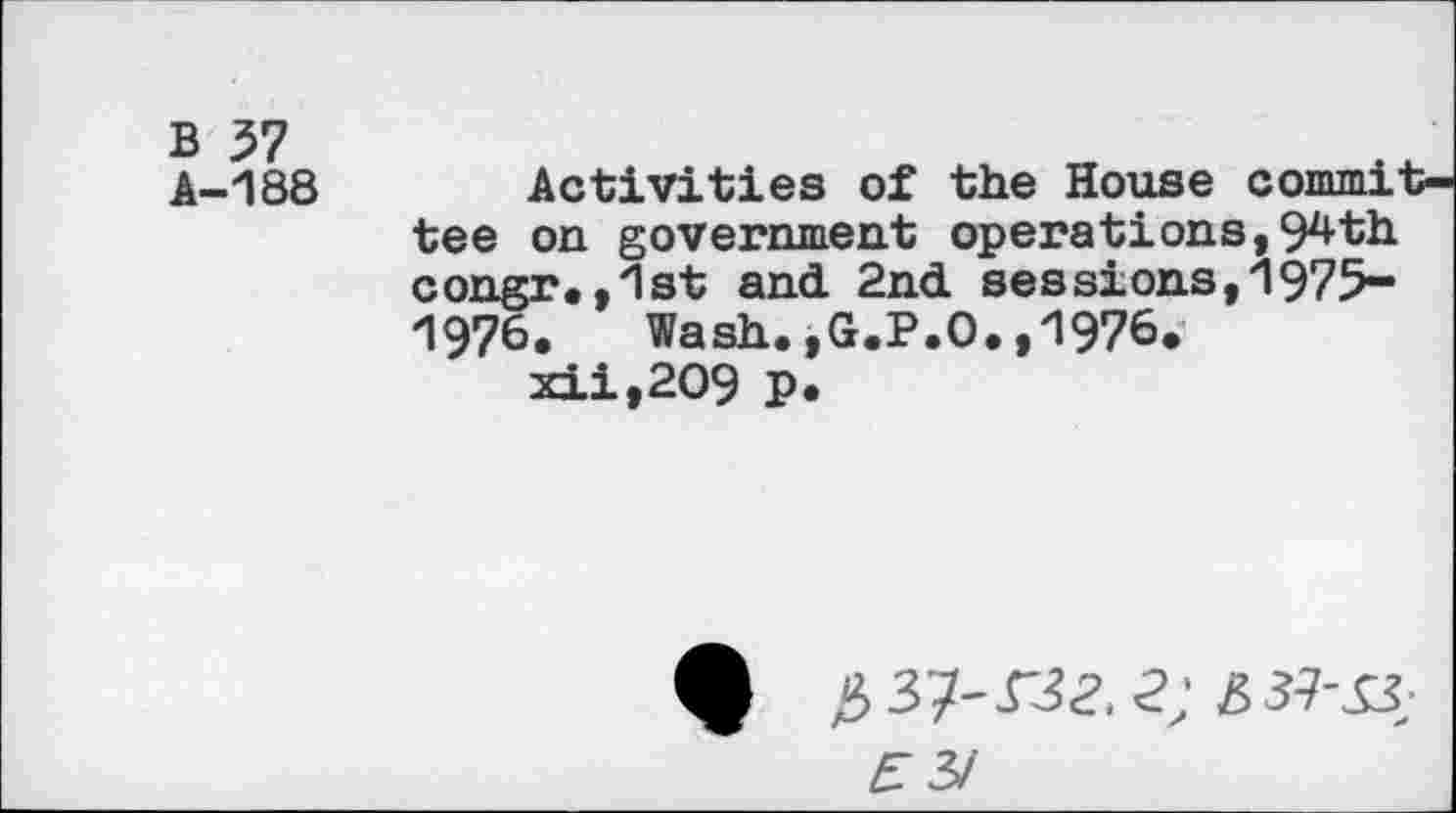 ﻿B 37 A-188
Activities of the House committee on government operations,94th congr.,1st and. 2nd. sessions,1975-1976. Wash.,G.P.O.,1976.
xii,2O9 p.
A #37-132,2; 337-^3;